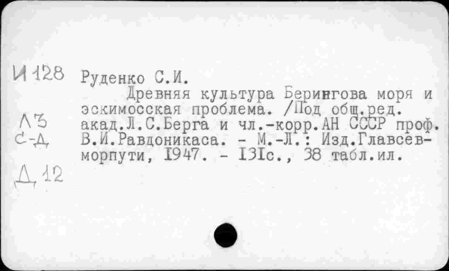 ﻿H d/Ö Руденко С.И.
Древняя культура Берингова моря и эскимосская проблема. /Иод общ.ред. акад.Л.С.Берга и чл.-корр.АН СССР проф. ö-Д В.И.Равцоникаса. - М.-Л.: Изд.Главсев-морпути, 1947. - 131с., 38 табл.ил.
А12